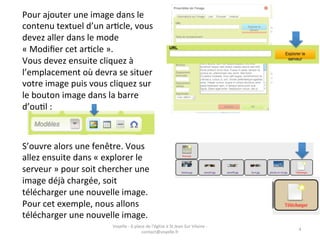 Pour	
  ajouter	
  une	
  image	
  dans	
  le	
  
contenu	
  textuel	
  d’un	
  arGcle,	
  vous	
  
devez	
  aller	
  dans	
  le	
  mode	
  
«	
  Modiﬁer	
  cet	
  arGcle	
  ».	
  
Vous	
  devez	
  ensuite	
  cliquez	
  à	
  
l’emplacement	
  où	
  devra	
  se	
  situer	
  
votre	
  image	
  puis	
  vous	
  cliquez	
  sur	
  
le	
  bouton	
  image	
  dans	
  la	
  barre	
  
d’ouGl	
  :	
  



S’ouvre	
  alors	
  une	
  fenêtre.	
  Vous	
  
allez	
  ensuite	
  dans	
  «	
  explorer	
  le	
  
serveur	
  »	
  pour	
  soit	
  chercher	
  une	
  
image	
  déjà	
  chargée,	
  soit	
  
télécharger	
  une	
  nouvelle	
  image.	
  
Pour	
  cet	
  exemple,	
  nous	
  allons	
  
télécharger	
  une	
  nouvelle	
  image.	
  
                                   Voyelle	
  -­‐	
  6	
  place	
  de	
  l'église	
  à	
  St	
  Jean	
  Sur	
  Vilaine	
  -­‐	
  
                                                                                                                                    4	
  
                                                              contact@voyelle.fr	
  
 