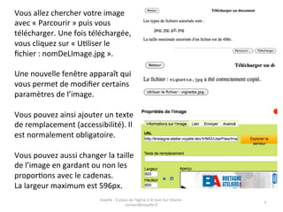 Vous	
  allez	
  chercher	
  votre	
  image	
  
avec	
  «	
  Parcourir	
  »	
  puis	
  vous	
  
télécharger.	
  Une	
  fois	
  téléchargée,	
  
vous	
  cliquez	
  sur	
  «	
  UGliser	
  le	
  
ﬁchier	
  :	
  nomDeLImage.jpg	
  ».	
  
	
  
Une	
  nouvelle	
  fenêtre	
  apparaît	
  qui	
  
vous	
  permet	
  de	
  modiﬁer	
  certains	
  
paramètres	
  de	
  l’image.	
  
	
  
Vous	
  pouvez	
  ainsi	
  ajouter	
  un	
  texte	
  
de	
  remplacement	
  (accessibilité).	
  Il	
  
est	
  normalement	
  obligatoire.	
  
	
  
Vous	
  pouvez	
  aussi	
  changer	
  la	
  taille	
  
de	
  l’image	
  en	
  gardant	
  ou	
  non	
  les	
  
proporGons	
  avec	
  le	
  cadenas.	
  
La	
  largeur	
  maximum	
  est	
  596px.	
  
                                     Voyelle	
  -­‐	
  6	
  place	
  de	
  l'église	
  à	
  St	
  Jean	
  Sur	
  Vilaine	
  -­‐	
  
                                                                                                                                      5	
  
                                                                contact@voyelle.fr	
  
 