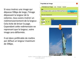 Si	
  vous	
  insérez	
  une	
  image	
  qui	
  
dépasse	
  596px	
  de	
  large,	
  l’image	
  
dépassant	
  la	
  largeur	
  de	
  la	
  
colonne,	
  nous	
  avons	
  insérer	
  un	
  
redimensionnement	
  de	
  la	
  largeur.	
  
Cela	
  évite	
  de	
  briser	
  la	
  page.	
  
Cependant	
  ceAe	
  redimension	
  ne	
  
reprenant	
  que	
  la	
  largeur,	
  votre	
  
image	
  sera	
  déformée.	
  
	
  
Il	
  est	
  donc	
  préférable	
  de	
  meAre	
  
par	
  défaut	
  un	
  largeur	
  maximum	
  
de	
  596px.	
  




                                    Voyelle	
  -­‐	
  6	
  place	
  de	
  l'église	
  à	
  St	
  Jean	
  Sur	
  Vilaine	
  -­‐	
  
                                                                                                                                     6	
  
                                                               contact@voyelle.fr	
  
 