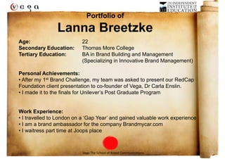 Portfolio of
                Lanna Breetzke
Age:                      22
Secondary Education:      Thomas More College
Tertiary Education:       BA in Brand Building and Management
                          (Specializing in Innovative Brand Management)

Personal Achievements:
• After my 1st Brand Challenge, my team was asked to present our RedCap
Foundation client presentation to co-founder of Vega, Dr Carla Enslin.
• I made it to the finals for Unilever’s Post Graduate Program


Work Experience:
• I travelled to London on a ‘Gap Year’ and gained valuable work experience
• I am a brand ambassador for the company Brandmycar.com
• I waitress part time at Joops place



                           Vega The School of Brand Communications
 