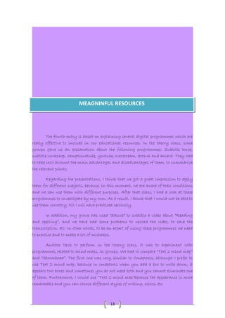 MEAGNINFUL RESOURCES 
The fourth entry is based on explaining several digital programmes which are 
really effective to include in our educational resources. In the theory class, some 
groups gave us an explanation about the following programmes: Subtitle horse, 
subtitle workshop, camptionatube, youtube, overstream, dotsub and amara. They had 
to take into account the main advantages and disadvantages of them, to summarize 
the relevant points. 
Regarding the presentations, I think that we got a great impression to apply 
them for different subjects, because, in this moment, we are aware of their conditions 
and we can use them with different purposes. After that class, I had a look at these 
programmes to investigate by my own. As a result, I think that I would not be able to 
use them correctly, till I will have practiced seriously. 
In addition, my group has used “dotsub” to subtitle a video about “Reading 
and spelling”, and we have had some problems to upload the video, to save the 
transcription, etc. In other words, to be an expert of using these programmes we need 
to practice and to make a lot of mistakes. 
Another task to perform in the theory class, it was to experiment with 
programmes related to mind maps, in groups. We had to compare “Text 2 mind map” 
and “Stormboad”. The first one was very similar to Cmaptools, although I prefer to 
use Text 2 mind map, because in cmaptools when you add a box to write down, it 
appears two boxes and sometimes you do not need both and you cannot eliminate one 
of them. Furthermore, I would use “Text 2 mind map“because the appearance is more 
remarkable and you can choose different styles of writing, colors, etc. 
13 
 