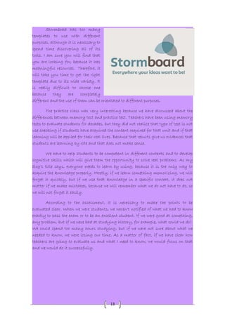 13 
Stormboad has too many 
templates to use with different 
purposes, although it is necessary to 
spend time discovering all of its 
tools. I am sure you will find that 
you are looking for, because it has 
meaningful resources. Therefore, it 
will take you time to get the right 
template due to its wide variety. It 
is really difficult to choose one 
because they are completely 
different and the use of them can be orientated to different purposes. 
The practice class was very interesting because we have discussed about the 
differences between memory test and practice test. Teachers have been using memory 
tests to evaluate students for decades, but they did not realize that type of test is not 
use checking if students have acquired the content required for that unit and if that 
learning will be applied for their real lives. Because that results give us evidences that 
students are learning by rote and that does not make sense. 
We have to help students to be competent in different contexts and to develop 
cognitive skills which will give them the opportunity to solve real problems. As my 
blog’s title says, everyone needs to learn by using, because it is the only way to 
acquire the knowledge properly. Mostly, if we learn something memorizing, we will 
forget it quickly, but if we use that knowledge in a specific context, it does not 
matter if we make mistakes, because we will remember what we do not have to do, so 
we will not forget it easily. 
According to the assessment, it is necessary to make the points to be 
evaluated clear. When we were students, we weren't notified of what we had to know 
exactly to pass the exam or to be an excellent student. If we were good at something, 
any problem, but if we were bad at studying history, for example, what could we do?. 
We could spend too many hours studying, but if we were not sure about what we 
needed to know, we were losing our time. As a matter of fact, if we have clear how 
teachers are going to evaluate us and what I need to know, we would focus on that 
and we would do it successfully. 
 