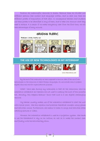 Rubrics are meaningful resources to assess. Because these are divided into 
different sections like content and language written, and in each one, there are 
different grades of acquisition of that skill. In consequence teachers and students 
use these grades to be identified in any of them, and to take into account what they 
need to achieve. It is easier if we make everything clear from the first time, we will 
take advantages of every minute. 
THE USE OF NEW TECHNOLOGIES IN MY INTERNSHIP 
By the end of the internship we were supposed to have an idea of the use of new 
technologies in the classroom to teach foreign languages, its use outside class to prepare 
digital resources and for organizational purposes. 
What I have seen during my internship is that all the classrooms have an 
interactive whiteboard, but teachers are not used to making the most of this powerful 
tool. Actually, this happens because I know that such is a new digital challenging 
resource. 
My teacher usually makes use of the interactive whiteboard to start the unit 
with a power point. She also explains and practices theoretical concepts using games 
and activities online. Furthermore, she means to listen to songs and activities either 
watching pictures or videos. 
However, the interactive whiteboard is used as a projection system. She tends 
to use the blackboard to rely on an outline, as well as to make the content clear 
and finally write the activities'key down. 
13 
 