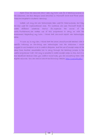 Apart from the resources have I seen my tutor uses for a teaching purpose in 
the classroom, she also designs some activities in Microsoft Word and Power point. 
These are targeted to students' learning. 
Indeed, not only are new technologies been used for these purposes, but they 
are also used for organizational ones. For instance, she uses Microsoft Excell to 
create different schedules and so for, organize the course of the 
units. Furthermore, she makes use of this programme to carry on with the 
assessment. Regarding my tutor, I think that she could exploit new technologies 
better. 
To sum up, in my view, I think that the school should provide teachers with a 
specific training on how bring new technologies into the classroom. I would 
suggest to use Cmaptool so as to create a diagram and the use of concept maps at the 
same time. Another remarkable tool to carry through the teaching process is the 
useful programme VUE. Not only is possible to create concept maps in this, but it is 
also beneficial because when you create a mind map, you are connecting them with 
digital resources. You can have a look at the following website: http://vue.tufts.edu/ 
13 
 