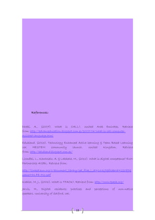 13 
References: 
Dhabi, A., (2007). What is CALL?. United Arab Emirates. Retrieve 
from: http://advanceducation.blogspot.com.es/2007/04/what-is-call-computer-assisted- 
language.html 
Edublend. (2013). Technology Enhanced Active learning & Team Based Learning 
UK HESTEM community launch. United Kingdom. Retrieve 
from: http://edublend.blogspot.com.es/ 
Llomäki, L., Kantosalo, A. & Lakkala, M., (2011). What is digital competence? EUN 
Partnership AISBL. Retrieve from: 
http://linked.eun.org/c/document_library/get_filep_l_id=16319&folderId=22089& 
name=DLFE-711.pdf 
Koehler, M. J., (2006). What is TPACK?. Retrieve from: http://www.tpack.org/ 
Jarvis, H., Digital residents: practices and perceptions of non-native 
speakers. University of Salford, UK. 
 