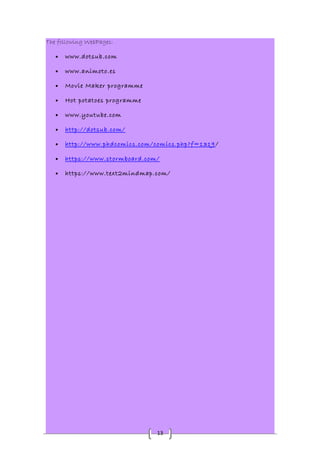 13 
The following WebPages: 
· www.dotsub.com 
· www.animoto.es 
· Movie Maker programme 
· Hot potatoes programme 
· www.youtube.com 
· http://dotsub.com/ 
· http://www.phdcomics.com/comics.php?f=1319 / 
· https://www.stormboard.com/ 
· https://www.text2mindmap.com/ 
