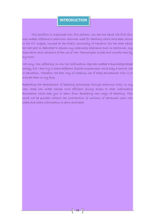 INTRODUCTION 
This portfolio is organized into five sections. On the one hand, the first four 
ones makes reference to electronic resources used for teaching which have been shown 
in the ICT subject, coursed at the Public University of Navarra. On the other hand, 
the last part is dedicated to express my internship experience and, in particular, my 
observation and viewpoint of the use of New Technologies inside and outside class by 
my tutor. 
Not only I am reflecting on how the Information Age has created a knowledge-based 
society, but I also try to share different digital programmes which play a central role 
in education. Therefore, the best way of making use of these educational tools is to 
include them in my blog. 
Regarding the development of teaching techniques through electronic tools, in my 
view, these can make classes more efficient giving access to other informative 
documents which help you to learn from developing new ways of teaching. This 
could not be possible without the contribution of millions of advanced users who 
create and share information to learn and teach. 
13 
 