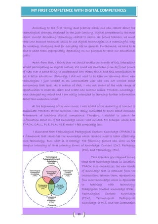 MY FIRST COMPETENCE WITH DIGITAL COMPETENCES 
According to the first theory and practice class, one can realize about the 
technological changes developed in the 21th Century. Digital competence is the most 
recent concept describing technology related to skills. As future teachers, we must 
take into account technical skills to use digital technologies in a meaningful way 
for working, studying and for everyday life in general. Furthermore, we have to be 
able to select them appropriately depending on our purposes to reach our educational 
goals. 
Apart from that, I think that we should enable the growth of this interesting 
World participating in digital culture. We could use and learn from different points 
of view over a same thing to understand how others think and this contribution to 
get a better education. Sincerely, I did not used to be keen on learning about new 
technologies; I just worked as an intermediate user who was not worried about 
overcoming that level. As a matter of fact, I was not aware of the wide range of 
opportunities to research, select and create new content online. However, nowadays I 
have changed my mind and I am really interested in learning further information 
about this unknown world. 
At the beginning of the new course, I was afraid of the quantity of content to 
assimilate. However, at the moment, I am really motivated to know about Common 
Framework of teaching digital competence. Therefore, I decided to search for 
information about all of the knowledge which I had no idea. For example, which does 
TPACK, CALL, PLE, PLN, VLE mean? I felt completely lost. 
I discovered that Technological Pedagogical Content Knowledge (TPACK) is 
a framework that identifies the knowledge which teachers need to teach effectively 
with technology. But, what is it exactly? The following picture can show us the 
complex interplay of three primary forms of knowledge: Content (CK), Pedagogy 
13 
(PK), and Technology (TK). 
This approach goes beyond seeing 
these three knowledge bases in isolation. 
TPACK also emphasizes the new kinds 
of knowledge that is obtained from the 
intersections between them, representing 
four more knowledge which is applicable 
to teaching with technology: 
Pedagogical Content Knowledge (PCK), 
Technological Content Knowledge 
(TCK), Technological Pedagogical 
Knowledge (TPK), and the intersection 
 