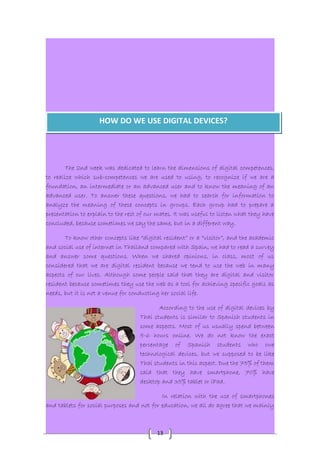 HOW DO WE USE DIGITAL DEVICES? 
The 2nd week was dedicated to learn the dimensions of digital competences, 
to realize which sub-competences we are used to using, to recognize if we are a 
foundation, an intermediate or an advanced user and to know the meaning of an 
advanced user. To answer these questions, we had to search for information to 
analyze the meaning of these concepts in groups. Each group had to prepare a 
presentation to explain to the rest of our mates. It was useful to listen what they have 
concluded, because sometimes we say the same, but in a different way. 
To know other concepts like “digital resident” or a “visitor”, and the academic 
and social use of internet in Thailand compared with Spain, we had to read a survey 
and answer some questions. When we shared opinions, in class, most of us 
considered that we are digital resident because we tend to use the web in many 
aspects of our lives. Although some people said that they are digital and visitor 
resident because sometimes they use the web as a tool for achieving specific goals as 
needs, but it is not a venue for conducting her social life. 
According to the use of digital devices by 
Thai students is similar to Spanish students in 
some aspects. Most of us usually spend between 
5-6 hours online. We do not know the exact 
percentage of Spanish students who owe 
technological devices, but we supposed to be like 
Thai students in this aspect. Due the 75% of them 
said that they have smartphone, 70% have 
desktop and 35% tablet or iPad. 
In relation with the use of smartphones 
and tablets for social purposes and not for education, we all do agree that we mainly 
13 
 