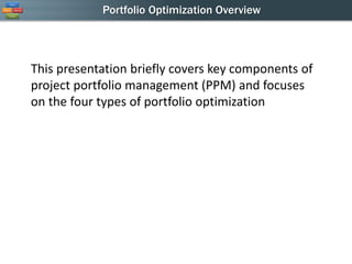 Portfolio Optimization Overview 
This presentation briefly covers key components of project portfolio management (PPM) and focuses on the four types of portfolio optimization  