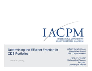 Vallabh Muralikrishnan
Determining the Efficient Frontier for                  Quantitative Analyst
CDS Portfolios                                         BMO Capital Markets

                                                             Hans J.H. Tuenter
                                                         Mathematical Finance
                                                                       Program,
 © 2008 IACPM                                              University of Toronto
                                NOVEMBER 2008 | ANNUAL FALL MEETING
 