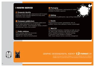 I NOSTRI SERVIZI                                            y Packaging
                                                                 Ideazione, progettazione e realizzazione di imballi,
                                                                 etichette di prodotti, espositori
     W Corporate identity
     Studio e creazione del logo e declinazione dell’immagine
     coordinata (carta intestata, biglietto da visita, buste,    . Editing
     modulistica varia, insegne)                                 Realizzazione di pubblicazioni, copy writing, traduzioni


     u Campagne pubblicitarie                                    r Events
     Consulenza e pianificazione di campagne pubblicitarie       Organizzazione di eventi, presentazioni, lanci di
     sia sui media tradizionali, sia sui new media               prodotti, mostre, fiere, spettacoli, hostess, volantinaggio
     (web, social network - ad es.Facebook, Twitter, Linkedin)
     consulenza per lancio nuovi prodotti
                                                                 v Web 2.0
                                                                 Comunicazione dinamica e interattiva sul web, non solo
     t Public relations                                          siti, web pr, web marketing, web editing, tracciamento
     Ufficio stampa, stesura di comunicati,                      utenti, Facebook analystics e Facebook strategy
     realizzazione cartelle stampa,                              E-commerce (come vendere su Facebook),
     rapporti con i mezzi di comunicazione                       SNS (Social Network Service), comunity management




                                                      GRAPHIC DESIGN&DIGITAL AGENCY                                            FORMAT|CR
                                                                         26100 Cremona | Via Antico Rodano, 21 | T 0372 800243 | F 0372 800244
                                                                        info@formatcr.it | www.formatcr.it | www.facebook.com/formatcomunication



12
 