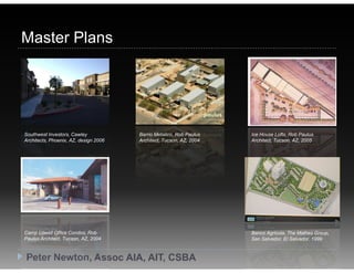 Master Plans




Southwest Investors, Cawley            Barrio Metalico, Rob Paulus   Ice House Lofts, Rob Paulus
Architects, Phoenix, AZ, design 2006   Architect, Tucson, AZ, 2004   Architect, Tucson, AZ, 2005




Camp Lowell Office Condos, Rob                                       Banco Agricola, The Mathes Group,
Paulus Architect, Tucson, AZ, 2004                                   San Salvador, El Salvador, 1999



Peter Newton, Assoc AIA, AIT, CSBA
 