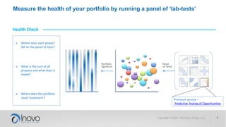 Measure the health of your portfolio by running a panel of ‘lab-tests’
Portfolio
Signature
Health Check
» Where does each project
fall on the panel of tests?
» What is the sum of all
projects and what does it
reveal?
» Where does the portfolio
need ‘treatment’?
Panel
of ‘tests’
Premium service –
Predictive Testing of Opportunities
 