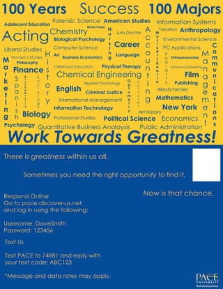 Work Towards Greatness!
Acting
100 Majors
Chemical Engineering
100 Years
Biology
Computer Science
New York
Art
Economics
English
Information Systems
Mathematics
Chemistry
Film
Political Science
Psychology
American Studies
Finance
Information Technology
Professional Studies
Philosophy
Physical Therapy
PC ApplicationsLiberal Studies
International Management
Childhood Education
Adolecent Education
Art History
Entrepreneurship
Applied Psychology
Biological Psychology
Business Economics
Juris Doctor
Language
Career
Anthropology
Criminal Justice
Publishing
Environmental Science
Forensic Science
Westchester
Quantitative Business Analaysis Public Administration
Software Engineering
Women’s Studies
Success
Taxation
World Trade
There is greatness within us all.
Respond Online
Go to pace.discover-us.net
and log in using the following:
Username: DaveSmith
Password: 123456
Text Us
Text PACE to 74981 and reply with
your text code: ABC123
*Message and data rates may apply.
Now is that chance.
Sometimes you need the right opportunity to find it.
 