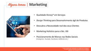 * todos os temas são adequados aos objetivos da empresa.
exemplos serão acrescidos de acordo com os briefings.
palestras com duração de 45 ou 90. minutos.
Alguns temas | Marketing
• Qualidade Disney® em Serviços
• Design Thinking para Desenvolvimento ágil de Produtos
• Descubra a Necessidade real dos seus Clientes
• Marketing Holístico para o Séc. XXI
• Posicionamento de Marcas nas Redes Sociais
(Instagram, Youtube, Facebook, AdWords etc.)
 