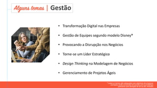 • Transformação Digital nas Empresas
• Gestão de Equipes segundo modelo Disney®
• Provocando a Disrupção nos Negócios
• Torne-se um Líder Estratégico
• Design Thinking na Modelagem de Negócios
• Gerenciamento de Projetos Ágeis
Alguns temas | Gestão
* todos os temas são adequados aos objetivos da empresa.
exemplos serão acrescidos de acordo com os briefings.
palestras com duração de 45 ou 90. minutos.
 