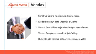 • Construa Valor e nunca mais discuta Preço
• Modelo Disney® para Encantar o Cliente
• Vendas Consultivas: seja relevante para seu cliente
• Vendas Complexas usando o Spin Selling
• O cliente não compra pelo preço e sim pelo valor
Alguns temas | Vendas
* todos os temas são adequados aos objetivos da empresa.
exemplos serão acrescidos de acordo com os briefings.
palestras com duração de 45 ou 90. minutos.
 