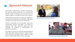 Diferencial do Palestrante
Fred Pacheco é palestrante e consultor internacional.
Faz parte do board of directors de um Hotel nos
Estados Unidos e trabalhou seis anos para área de
Negócios Digitais e Inovação do Grupo Itaú-Unibanco.
O palestrante já participou do start-up de empresas e
foi executivo de empresas como Michelin, IBM, Nokia
e Predicta, nas áreas Comercial e de Marketing.
Pacheco é graduado em Comunicação Social pela
Universidade Federal Fluminense. Tem MBA em
Liderança pela Ohio University, MBA pela FGV,
mestrado na UNIFESP e especialização em
Inovação em Stanford.
Na academia, leciona em cursos de pós-graduação da
ESPM, BSP, IPOG, EADA da Espanha e IEDE do Chile.
Já foi diretor de associações como a ABA-Rio, a WAA
Brasil e a APADi. Autor de livro sobre negociação.
+
https://www.youtube.com/watch?v=6erSSXqvmFY
https://www.youtube.com/watch?v=QMJMvuY9Am8
 