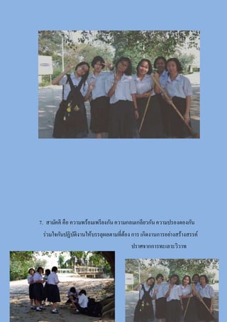 7. สามัคคี คือ ความพร้อมเพรียงกันความกลมเกลียวกันความปรองดองกัน
ร่วมใจกันปฏิบัติงานให้บรรลุผลตามที่ต้อง การ เกิดงานการอย่างสร้างสรรค์
ปราศจากการทะเลาะวิวาท
 