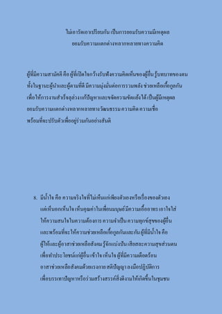 ไม่เอารัดเอาเปรียบกันเป็นการยอมรับความมีเหตุผล
ยอมรับความแตกต่างหลากหลายทางความคิด
ผู้ที่มีความสามัคคีคือผู้ที่เปิดใจกว้างรับฟังความคิดเห็นของผู้อื่นรู้บทบาทของตน
ทั้งในฐานะผู้นาและผู้ตามที่ดีมีความมุ่งมั่นต่อการรวมพลังช่วยเหลือเกื้อกูลกัน
เพื่อให้การงานสาเร็จลุล่วงแก้ปัญหาและขจัดความขัดแย้งได้เป็นผู้มีเหตุผล
ยอมรับความแตกต่างหลากหลายทางวัฒนธรรมความคิดความเชื่อ
พร้อมที่จะปรับตัวเพื่ออยู่ร่วมกันอย่างสันติ
8. มีน้าใจ คือ ความจริงใจที่ไม่เห็นแก่เพียงตัวเองหรือเรื่องของตัวเอง
แต่เห็นอกเห็นใจเห็นคุณค่าในเพื่อนมนุษย์มีความเอื้ออาทรเอาใจใส่
ให้ความสนใจในความต้องการความจาเป็นความทุกข์สุขของผู้อื่น
และพร้อมที่จะให้ความช่วยเหลือเกื้อกูลกันและกันผู้ที่มีน้าใจคือ
ผู้ให้และผู้อาสาช่วยเหลือสังคมรู้จักแบ่งปันเสียสละความสุขส่วนตน
เพื่อทาประโยชน์แก่ผู้อื่นเข้าใจเห็นใจผู้ที่มีความเดือดร้อน
อาสาช่วยเหลือสังคมด้วยแรงกายสติปัญญาลงมือปฏิบัติการ
เพื่อบรรเทาปัญหาหรือร่วมสร้างสรรค์สิ่งดีงามให้เกิดขึ้นในชุมชน
 