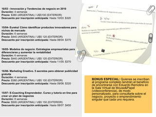 16/03 - Innovación y Tendencias de negocio en 2010 Duración:  4 semanas Precio : $380 (ARGENTINA) / U$S100 (EXTERIOR) Descuento por inscripción anticipada : Hasta 10/03: $320 15/04- Eureka! Cómo identificar productos innovadores para nichos de mercado Duración:  6 semanas Precio:  $440 (ARGENTINA) / U$S 120 (EXTERIOR) Descuento por inscripción anticipada:  Hasta 08/04: $370 18/05- Modelos de negocio: Estrategias empresariales para diferenciarse y aumentar la rentabilidad Duración:  6 semanas Precio:  $440 (ARGENTINA) / U$S 120 (EXTERIOR) Descuento por inscripción anticipada:  Hasta 11/05: $370 16/06- Marketing Creativo. 5 secretos para obtener publicidad gratuita Duración:  4 semanas Precio:  $380 (ARGENTINA) / U$S 100 (EXTERIOR) Descuento por inscripción anticipada:  Hasta 09/06: $320 15/07- E-Coaching Emprendedor. Curso y tutoría on line para crear un plan de negocios Duración:  8 semanas Precio:  $500 (ARGENTINA) / U$S 150 (EXTERIOR) Descuento por inscripción anticipada:  Hasta 08/07: $450 BONUS ESPECIAL:  Quienes se inscriban al programa completo tendrán el beneficio de encontrarse con Eduardo Remolins en la Sala Virtual de Mouse&Papel (videoconferencia), de modo personalizado, para consultarle sobre el negocio, proyecto o emprendimiento singular que cada uno requiera.  