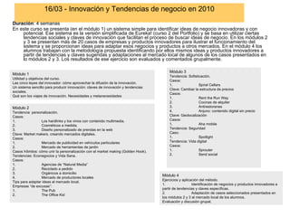 16/03 - Innovación y Tendencias de negocio en 2010 Duración : 4 semanas En este curso se presenta (en el módulo 1) un sistema simple para identificar ideas de negocio innovadoras y con potencial. Ese sistema es la versión simplificada de Eureka! (curso 2 del Portfolio) y se basa en utilizar ciertas tendencias sociales y claves de innovación que facilitan el proceso de buscar ideas de negocio. En los módulos 2 y 3 se presentan más de 20 casos de empresas y productos innovadores para ilustrar el funcionamiento del sistema y se proporcionan ideas para adaptar esos negocios y productos a otros mercados. En el módulo 4 los alumnos trabajan con la metodología propuesta identificando por ellos mismos ideas y productos innovadores a partir de tendencias y claves sugeridas y adaptaciones al mercado local de algunos de los casos presentados en lo módulos 2 y 3. Los resultados de ese ejercicio son evaluados y comentados grupalmente.  Módulo 2 Tendencia: personalización.  Casos:  1. Los hardlinks y los vinos con contenido multimedia.  2. Cosméticos a medida. 3. Diseño personalizado de prendas en la web Clave: Market makers, creando mercados digitales. Casos:  1. Mercado de publicidad en vehículos particulares 2. Mercado de herramientas de jardín Casos híbridos: cómo unir la personalización con el market making (Golden Hook). Tendencias: Econegocios y Vida Sana.  Casos:  1. Agencias de “Natural Media” 2. Reciclado a pedido 3. Orgánicos a domicilio 4. Mercado de productores locales Tips para adaptar ideas al mercado local. Empresas “de excusas”: 1. The Pub 2. The Office Kid Módulo 3 Tendencia: Sofisticación.  Casos:  1. Spiral Cellars Clave: Cambiar la estructura de precios Casos:  1. Rent the Run Way 2. Cocinas de alquiler 3. Antirestoranes 4. Anjuno: contenido digital sin precio Clave: Geolocalización Casos:  1. Aha mobile Tendencia: Seguridad Caso:  1. Spotlight Tendencia: Vida digital Casos:  1. Sprouter 2. Send social Módulo 4 Ejercicios y aplicación del método. 1. Identificación de negocios y productos innovadores a partir de tendencias y claves específicas.  2. Adaptación de casos seleccionados presentados en los módulos 2 y 3 al mercado local de los alumnos.  Evaluación y discusión grupal. Módulo 1 Utilidad y objetivos del curso.  Las cinco leyes del innovador: cómo aprovechar la difusión de la innovación.  Un sistema sencillo para producir innovación: claves de innovación y tendencias sociales.  Qué son los viajes de innovación. Necesidades y metanecesidades 