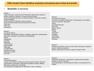 15/04- Eureka! Cómo identificar productos innovadores para nichos de mercado Duración:  6 semanas Módulo 2 Las claves básicas.  Flexibilidad. Atractividad. Simpleza. Ampliación. Reducción. Abaratamiento. Seguridad. Velocidad. Conveniencia. Confortabilidad.  Casos:  Bibliografika Las Páez Webdings Vanesa Durán Green Graffitti Miga Miga La Petite Reine Diseño de envases Revelados en línea Hacer pie Módulo 3 Los sectores básicos. Turismo. Indumentaria. Productos y servicios para mascotas. Servicios profesionales y personales. Desarrollos inmobiliarios. Salud y Belleza. Alimentos y gastronomía. Tecnología.  Innovaciones y subcategorías de cada sector. Casos y ejemplos.  Módulo 4 Las tendencias básicas.  Vida sana. Curiosidad. Sofisticación. Personalización. Vida digital. Consumo femenino. Seguridad.  Casos:  Chocolates Brunatto Ojon Corp Clásica Victoria BALLE Tribalia Terracycle Florestas Threadless Plenty of fish Identikids Módulo 1 ¿Qué es Eureka! y para qué sirve? El proceso creativo en los negocios: etapas, dinámica y estímulos. ¿Porqué funciona Eureka!? De las necesidades básicas a la metanecesidades. Tendencias sociales y metanecesidades.  Dinámica básica: tendencias, claves y sectores.  Casos de demostración del funcionamiento de Eureka!:  Taryn rose Wine Spa Cicloturismo Modulo 5 Eureka! en la práctica. Cómo usar las cartas. Qué tipos de negocios buscar: criterios de selección. Ejercicio: generación de ideas de negocio usando Eureka! Modulo 6 Evaluación del ejercicio. Comentarios y sugerencias personales. Puesta en común y discusión.  Casos especiales y recomendaciones finales. Usos alternativos de Eureka! 