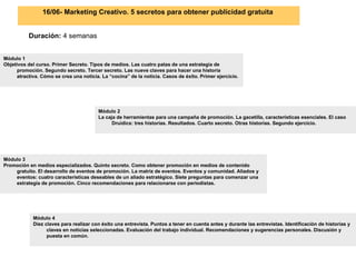 16/06- Marketing Creativo. 5 secretos para obtener publicidad gratuita   Duración:  4 semanas Módulo 2 La caja de herramientas para una campaña de promoción. La gacetilla, características esenciales. El caso Druidics: tres historias. Resultados. Cuarto secreto. Otras historias. Segundo ejercicio.  Módulo 1 Objetivos del curso. Primer Secreto. Tipos de medios. Las cuatro patas de una estrategia de promoción. Segundo secreto. Tercer secreto. Las nueve claves para hacer una historia atractiva. Cómo se crea una noticia. La “cocina” de la noticia. Casos de éxito. Primer ejercicio.  Módulo 3 Promoción en medios especializados. Quinto secreto. Como obtener promoción en medios de contenido gratuito. El desarrollo de eventos de promoción. La matriz de eventos. Eventos y comunidad. Aliados y eventos: cuatro características deseables de un aliado estratégico. Siete preguntas para comenzar una estrategia de promoción. Cinco recomendaciones para relacionarse con periodistas.  Módulo 4 Diez claves para realizar con éxito una entrevista. Puntos a tener en cuenta antes y durante las entrevistas. Identificación de historias y claves en noticias seleccionadas. Evaluación del trabajo individual. Recomendaciones y sugerencias personales. Discusión y puesta en común.   