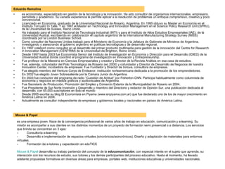 Eduardo Remolins es economista, especializado en gestión de la tecnología y la innovación. Ha sido consultor de organismos internacionales, empresario, periodista y académico. Su variada experiencia le permite aplicar a la resolución de problemas un enfoque comprensivo, creativo y poco convencional. Licenciado en Economía, graduado de la Universidad Nacional de Rosario, Argentina. En 1995 obtuvo su Master en Economía en el Instituto Torcuato Di Tella. Y en 1997 el Master en Technology and Innovation Management en el Science Policy Research Unit (SPRU), de la Universidad de Sussex, Reino Unido. Ha trabajado para el Instituto Nacional de Tecnología Industrial (INTI) y para el Instituto de Altos Estudios Empresariales (IAE), de la Universidad Austral, escribiendo en colaboración el capítulo argentino de la International Manufacturing Strategy Survey (IMSS) coordinada por la London Business School. Como consultor de Naciones Unidas trabajó para el Ministerio de Economía y la Jefatura de Gabinete de Ministros de Argentina, investigando y asesorando al gobierno argentino en políticas tecnológicas y de desarrollo regional. En 1997 colaboró como consultor en el desarrollo del primer producto multimedia para gestión de la innovación del Centre for Research in Innovation Management (CENTRIM) de la Universidad de Brighton, Reino Unido. Desde 1997 hasta 2003 fue Economista Senior del Instituto de Investigación en Economía y Dirección para el Desarrollo (IDIED) de la Universidad Austral donde coordinó el programa de investigación en Innovación y Entrepreneurship. Fue profesor de la Maestría en Ciencias Empresariales y creador y Director de la Revista Análisis en esa casa de estudios. Fue, además, cofundador del Polo Tecnológico de Rosario (en 2000) y cofundador y Director de Desarrollo de Negocios de Ivandra Innovation Center, incubadora de empresas. Fue Fundador y Director de Innova, consultora de empresas. Fue elegido miembro del Venture Corps de Endeavor, institución norteamericana dedicada a la promoción de los emprendedores. En 2002 fue elegido Joven Sobresaliente por la Cámara Junior de Argentina. En 2003 fue conductor del programa de radio “Cuestión de Actitud” por Fisherton CNN. Participa habitualmente como columnista de economía y negocios en medios gráficos y audiovisuales de Argentina. Fue Secretario de Producción, Promoción del Empleo y Comercio Exterior de la Municipalidad de Rosario en 2004. Fue Presidente de Sur Norte Inversión y Desarrollo y miembro del Directorio y redactor de Opinión Sur, una publicación dedicada al desarrollo, con 65.000 suscriptores en todo el mundo Desde 2005 escribe su blog El Economista en Piyama (www.enpiyama.com.ar) que fue declarado uno de los de mayor crecimiento en América Latina en 2006. Actualmente es consultor independiente de empresas y gobiernos locales y nacionales en países de América Latina. es una empresa joven. Nace de la convergencia profesional de varios años de trabajo en educación, comunicación y e-learning. Su misión es acompañar a sus clientes en los distintos momentos de un proyecto de formación semi presencial o a distancia. Los servicios que brinda se concentran en 3 ejes:   -          Consultoría e-learning   -          Desarrollo e implementación de espacios virtuales (sincrónicos/asincrónicos). Diseño y adaptación de materiales para entornos virtuales.   -          Formación de e-tutores y capacitación en eduTICS      Mouse & Papel  desarrolla su trabajo partiendo del concepto de la  educomunicación , con especial interés en el sujeto que aprende, su interacción con los recursos de estudio, sus tutores y los demás participantes del proceso educativo. Hasta el momento, ha llevado adelante propuestas formativas en diversas áreas para empresas, portales web, instituciones educativas y universidades nacionales.   Mouse & Papel 