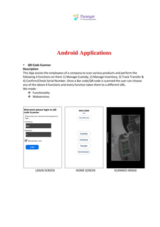 Android Applications
• QR	
  Code	
  Scanner	
  
Description	
  
This	
  App	
  assists	
  the	
  employees	
  of	
  a	
  company	
  to	
  scan	
  various	
  products	
  and	
  perform	
  the	
  
following	
  4	
  functions	
  on	
  them	
  1)	
  Manage	
  Custody,	
  2)	
  Manage	
  Inventory,	
  3)	
  Track	
  Transfer	
  &	
  
4)	
  Confirm/Check	
  Serial	
  Number.	
  Once	
  a	
  Bar	
  code/QR	
  code	
  is	
  scanned	
  the	
  user	
  can	
  choose	
  
any	
  of	
  the	
  above	
  4	
  functions	
  and	
  every	
  function	
  takes	
  them	
  to	
  a	
  different	
  URL.	
  
We	
  made:	
  
       v Functionality	
  
       v Webservices	
  
              	
  
              	
  




                                                                                                                            	
  	
  	
                                                                                                                             	
  	
  	
  	
                                                                       	
  
	
  	
  	
  	
  	
  	
  	
  	
  	
  	
  	
  	
  	
  	
  	
  	
  	
  LOGIN	
  SCREEN	
  	
  	
  	
  	
  	
  	
  	
  	
  	
  	
  	
  	
  	
  	
  	
  	
  	
  	
  	
  	
  	
  	
  	
  	
  	
  	
  	
  	
  HOME	
  SCREEN	
  	
  	
  	
  	
  	
  	
  	
  	
  	
  	
  	
  	
  	
  	
  	
  	
  	
  	
  	
  	
  	
  	
  	
  	
  	
  SCANNED	
  IMAGE	
  	
  
	
  	
  	
  	
  	
  	
  	
  	
  	
  	
  	
  	
  	
  	
  	
  	
  	
  	
  	
  	
  	
  	
  	
  	
  	
  	
  
	
  
 