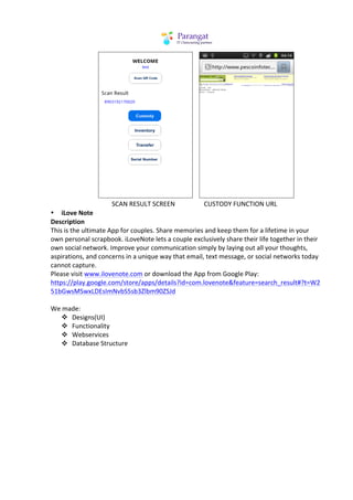 	
  	
  	
  	
  	
  	
  	
  	
  	
  	
  	
  	
  	
  	
  	
  	
  	
  	
  	
  	
  	
  	
  	
  	
  	
  	
  	
  	
                                                                                                            	
  	
  	
                                               	
  
	
  	
  	
  	
  	
  	
  	
  	
  	
  	
  	
  	
  	
  	
  	
  	
  	
  	
  	
  	
  	
  	
  	
  	
  	
  	
  	
  	
  	
  	
  	
  	
  	
  	
  	
  	
  	
  	
  SCAN	
  RESULT	
  SCREEN	
  	
  	
  	
  	
  	
  	
  	
  	
  	
  	
  	
  	
  	
  	
  	
  	
  	
  CUSTODY	
  FUNCTION	
  URL	
  
• iLove	
  Note	
  
Description	
  
This	
  is	
  the	
  ultimate	
  App	
  for	
  couples.	
  Share	
  memories	
  and	
  keep	
  them	
  for	
  a	
  lifetime	
  in	
  your	
  
own	
  personal	
  scrapbook.	
  iLoveNote	
  lets	
  a	
  couple	
  exclusively	
  share	
  their	
  life	
  together	
  in	
  their	
  
own	
  social	
  network.	
  Improve	
  your	
  communication	
  simply	
  by	
  laying	
  out	
  all	
  your	
  thoughts,	
  
aspirations,	
  and	
  concerns	
  in	
  a	
  unique	
  way	
  that	
  email,	
  text	
  message,	
  or	
  social	
  networks	
  today	
  
cannot	
  capture.	
  	
  
Please	
  visit	
  www.ilovenote.com	
  or	
  download	
  the	
  App	
  from	
  Google	
  Play:	
  
https://play.google.com/store/apps/details?id=com.lovenote&feature=search_result#?t=W2
51bGwsMSwxLDEsImNvbS5sb3Zlbm90ZSJd	
  	
  
	
  
We	
  made:	
  
                           v Designs(UI)	
  
                           v Functionality	
  
                           v Webservices	
  
                           v Database	
  Structure	
  
	
  
 