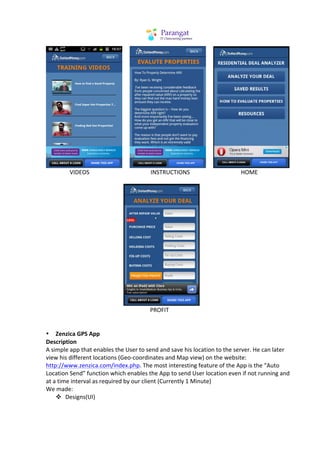  	
  	
  	
  	
                                                                                                                    	
  	
  	
  	
  	
                                                                                         	
  
	
         	
  	
  	
  VIDEOS	
  	
  	
  	
  	
  	
  	
  	
  	
  	
  	
  	
  	
  	
  	
  	
  	
  	
  	
  	
  	
  	
  	
  	
  	
  	
  	
  	
  	
  	
  	
  	
  	
  	
  	
  	
  	
  	
  	
  	
  	
  	
  INSTRUCTIONS	
  	
  	
  	
  	
  	
  	
  	
  	
  	
  	
  	
  	
  	
  	
  	
  	
  	
  	
  	
  	
  	
  	
  	
  	
  	
  	
  	
  	
  	
  	
  	
  	
  	
  	
  HOME	
  
	
  




                                                                                                                                                                                                                                                          	
  
	
         	
                                	
                                 	
                                	
                                 	
  	
  	
  	
  	
  PROFIT	
  
	
  
                         	
  
• Zenzica	
  GPS	
  App	
  
Description	
  
A	
  simple	
  app	
  that	
  enables	
  the	
  User	
  to	
  send	
  and	
  save	
  his	
  location	
  to	
  the	
  server.	
  He	
  can	
  later	
  
view	
  his	
  different	
  locations	
  (Geo-­‐coordinates	
  and	
  Map	
  view)	
  on	
  the	
  website:	
  
http://www.zenzica.com/index.php.	
  The	
  most	
  interesting	
  feature	
  of	
  the	
  App	
  is	
  the	
  “Auto	
  
Location	
  Send”	
  function	
  which	
  enables	
  the	
  App	
  to	
  send	
  User	
  location	
  even	
  if	
  not	
  running	
  and	
  
at	
  a	
  time	
  interval	
  as	
  required	
  by	
  our	
  client	
  (Currently	
  1	
  Minute)	
  
We	
  made:	
  
       v Designs(UI)	
  
 