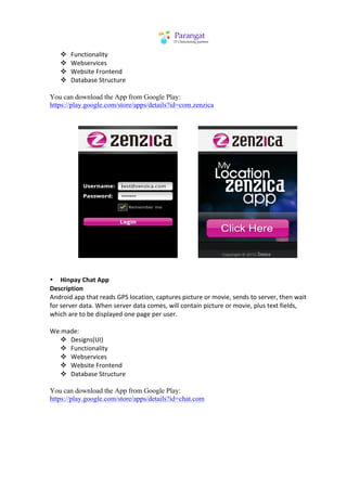 v   Functionality	
  
       v   Webservices	
  
       v   Website	
  Frontend	
  
       v   Database	
  Structure	
  
	
  
You can download the App from Google Play:
https://play.google.com/store/apps/details?id=com.zenzica
	
  
	
  




	
  	
  	
  	
  	
  	
  	
  	
  	
  	
  	
  	
  	
  	
  	
  	
  	
  	
   	
  	
  	
  	
  	
  	
  	
  	
  	
  	
  	
  	
  	
         	
  
	
  
	
  
• Hinpay	
  Chat	
  App	
  
Description	
  
Android	
  app	
  that	
  reads	
  GPS	
  location,	
  captures	
  picture	
  or	
  movie,	
  sends	
  to	
  server,	
  then	
  wait	
  
for	
  server	
  data.	
  When	
  server	
  data	
  comes,	
  will	
  contain	
  picture	
  or	
  movie,	
  plus	
  text	
  fields,	
  
which	
  are	
  to	
  be	
  displayed	
  one	
  page	
  per	
  user.	
  
	
  
We	
  made:	
  
                           v Designs(UI)	
  
                           v Functionality	
  
                           v Webservices	
  
                           v Website	
  Frontend	
  
                           v Database	
  Structure	
  
	
  
You can download the App from Google Play:
https://play.google.com/store/apps/details?id=chat.com

	
  
	
  
 