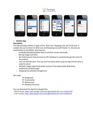  
	
  
• Wishlist	
  App	
  
Description	
  
This	
  App	
  basically	
  contains	
  3	
  types	
  of	
  lists:	
  Wish	
  Lists,	
  Shopping	
  Lists	
  and	
  To-­‐Do	
  Lists.	
  It	
  
enables	
  the	
  user	
  to	
  share	
  his	
  Wish	
  Lists	
  and	
  Shopping	
  Lists	
  with	
  friends.	
  To-­‐	
  Do	
  Lists	
  are	
  
saved	
  locally	
  on	
  the	
  Mobile.	
  Key	
  Features:	
  
	
  	
  	
  	
  	
  	
  -­‐	
  	
  	
  	
  	
  Create/Read/Update/Delete	
  Data	
  to	
  and	
  from	
  server	
  and	
  locally	
  
	
  	
  	
  	
  	
  	
  -­‐	
  	
  	
  	
  	
  Storing	
  Images	
  and	
  URL's	
  
                         - Bar	
  Code	
  Scanner	
  that	
  connects	
  to	
  UPC	
  database	
  to	
  automatically	
  get	
  the	
  name	
  of	
  
                                               the	
  product	
  
                         - User	
  can	
  edit	
  BG	
  color,	
  Text	
  size	
  and	
  Text	
  Styles	
  while	
  using	
  the	
  App	
  and	
  the	
  same	
  is	
  
                                               saved	
  to	
  server	
  
                         - Multiple	
  images	
  upload	
  and	
  whole	
  variety	
  of	
  Text	
  options(Like	
  Bold,Italics,	
  
                                               Underlined,	
  Strikethrough)	
  
                         - Shopping	
  lists	
  detailed	
  management	
  
	
  
We	
  made:	
  
                                                      v Designs(UI)	
  
                                                      v Functionality	
  
                                                      v Webservices	
  
                                                      v Database	
  Structure	
  
	
  
You	
  can	
  download	
  the	
  App	
  from	
  Google	
  Play:	
  
- Paid Version: https://play.google.com/store/apps/details?id=com.wishlist.full
- Lite Version: https://play.google.com/store/apps/details?id=com.wishlist.lite
	
  
	
  
 