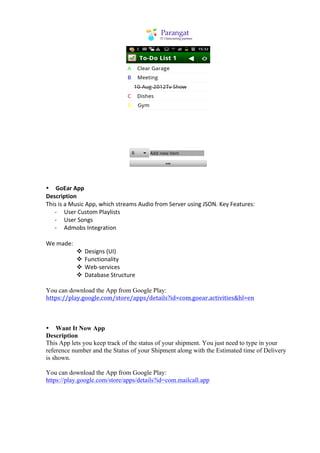  
	
  
	
  
• GoEar	
  App	
  
Description	
  
This	
  is	
  a	
  Music	
  App,	
  which	
  streams	
  Audio	
  from	
  Server	
  using	
  JSON.	
  Key	
  Features:	
  
	
  	
  	
  	
  	
  	
  -­‐	
  	
  	
  	
  	
  User	
  Custom	
  Playlists	
  
	
  	
  	
  	
  	
  	
  -­‐	
  	
  	
  	
  	
  User	
  Songs	
  
	
  	
  	
  	
  	
  	
  -­‐	
  	
  	
  	
  	
  Admobs	
  Integration	
  
	
  
We	
  made:	
  
                                                    v Designs	
  (UI)	
  
                                                    v Functionality	
  
                                                    v Web-­‐services	
  
                                                    v Database	
  Structure	
  
	
  
You can download the App from Google Play:
https://play.google.com/store/apps/details?id=com.goear.activities&hl=en	
  



• Want It Now App
Description
This App lets you keep track of the status of your shipment. You just need to type in your
reference number and the Status of your Shipment along with the Estimated time of Delivery
is shown.

You can download the App from Google Play:
https://play.google.com/store/apps/details?id=com.mailcall.app
 