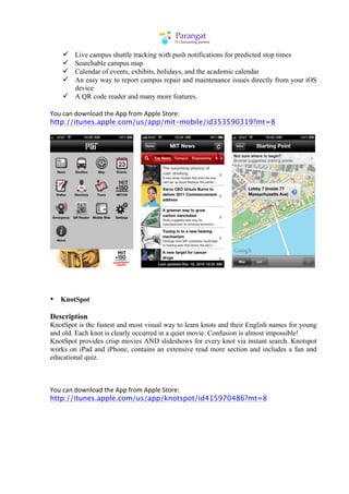 ü Live campus shuttle tracking with push notifications for predicted stop times
    ü Searchable campus map
    ü Calendar of events, exhibits, holidays, and the academic calendar
    ü An easy way to report campus repair and maintenance issues directly from your iOS
       device
    ü A QR code reader and many more features.

You	
  can	
  download	
  the	
  App	
  from	
  Apple	
  Store:
http://itunes.apple.com/us/app/mit-mobile/id353590319?mt=8




• KnotSpot

Description
KnotSpot is the fastest and most visual way to learn knots and their English names for young
and old. Each knot is clearly occurred in a quiet movie. Confusion is almost impossible!
KnotSpot provides crisp movies AND slideshows for every knot via instant search. Knotspot
works on iPad and iPhone, contains an extensive read more section and includes a fun and
educational quiz.



You	
  can	
  download	
  the	
  App	
  from	
  Apple	
  Store:
http://itunes.apple.com/us/app/knotspot/id415970486?mt=8
 