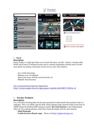 • Goear
Description
Goear mobile is a legal app where you can hear the music you like.	
 Goear is running under
SGAE and Creative Commons licenses and is currently negotiating with the music records
associations for getting a full music license for our users. Key features:


    - Live Audio Streaming
    - Manage your own playlists
    - Share your music with the social networks, &
    - Mopubs Advertisement


You	
  can	
  download	
  the	
  App	
  from	
  Apple	
  Store:
http://itunes.apple.com/in/app/goear-mobile/id424857138?mt=8




• Jewelry Products
Descripition
It is a Jewellery based product for the sales personnel to demonstrate their products, like in a
catalogue. This is on offline App for iPad, which manages huge amount of data in the form of
10000 images & handling 5000 customer records. Bar code function is also implemented.
There are two separate projects, which have been developed with the same features.
      - Shah Diamonds
      - Urnish Jewelers (Dazzle App) – Please visit http://ipadjewelryapp.com
 