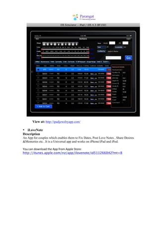 View at: http://ipadjewelryapp.com/

• iLoveNote
Description
An App for couples which enables them to Fix Dates, Post Love Notes , Share Desires
&Memories etc. .It is a Universal app and works on iPhone/iPad and iPod.

You	
  can	
  download	
  the	
  App	
  from	
  Apple	
  Store:
http://itunes.apple.com/nz/app/ilovenote/id511266042?mt=8
 
