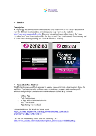 • Zenzica

Description
A simple app that enables the User to send and save his location to the server. He can later
view his different locations (Geo-coordinates and Map view) on the website:
http://www.zenzica.com/index.php. The most interesting feature of the App is the “Auto
Location Send” function which enables the App to send User location even if not running and
at a time interval as required by our client (Currently 1 Minute)




• Residential Deal Analyzer
The DoHardMoney.com Deal Analyzer is a game changer for real estate investors doing fix
and flips. This is an essential tool that makes evaluating a property, determining profit
potential and getting a loan faster and easier than ever before! Key features:

     -   Offline App
     -   Push Notifications
     -   In App Advertisement (Admobs)
     -   You Tube Videos
     -   App sharing via Facebook

You	
  can	
  download	
  the	
  App	
  from	
  Apple	
  Store:
http://itunes.apple.com/nz/app/dohardmoney.com-deal-
analyzer/id528236767?mt=8

Or View the introductory video from the following URL:
https://www.youtube.com/watch?feature=player_embedded&v=Rh18T9yxKug
 