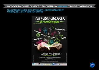 LOGOTYPES // CARTES DE VISITE // PLAQUETTES // AFFICHES // FLYERS // WEBDESIGN
REALISATION DE L’AFFICHE DE L’EVENEMENT «CULTURES URBAINES ET
NUMERIQUES» A SAINT-CIERS-SUR-GIRONDE




                                                         centre de ressources pour les usages du multimédia

                                                                                                              &                    DESIGN
                                                                                                                         ME /// WEB
                                                                                                                  GRAPHIS
 