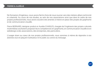 PIERRE & AURÉLIE



De formation d’ingénieur, nous avons fait le choix de nous tourner vers des métiers alliant technicité
et créativité. Au cours de nos études, au sein de nos associations ainsi que dans le cadre de nos
projets professionnels, nous avons souvent été amenés à mettre en place des projets de graphisme
et de communication visuelle.

Pierre BERNARD, designer produit et Aurélie CHARLES, chargée de l’ingénierie des projets culturels
multimédias souhaitent proposer leurs compétences en graphisme, en communication visuelle et en
webdesign à des associations, des entreprises, des particuliers.

L’usager étant au coeur de nos projets professionnels, nous sommes à même de répondre à vos
attentes tout en plaçant l’utilisateur et le public au centre du message.




                                                                                                   &                    DESIGN
                                                                                                              ME /// WEB
                                                                                                       GRAPHIS
 