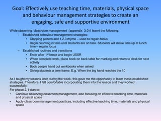 Goal: Effectively use teaching time, materials, physical space
     and behaviour management strategies to create an
          engaging, safe and supportive environment
While observing classroom management (appendix 3.0) I learnt the following:
     – Established behaviour management strategies:
           • Clapping pattern and 1,2,3 rhyme – used to regain focus
           • Begin counting in tens until students are on task. Students will make time up at lunch
              time – regain focus
     – Established routines and transitions
           • Enter after 1st break and begin USSR
           • When complete work, place book on back table for marking and return to desk for next
              activity
           • Book people hand out workbooks when asked
           • Giving students a time frame. E.g. When the big hand reaches the 10

As I taught my lessons later during the week, this gave me the opportunity to learn these established
strategies. Therefore, I felt comfortable incorporating them into the lesson and they worked
successfully.
For phase 2, I plan to:
•    Continue observing classroom management, also focusing on effective teaching time, materials
     and physical space
•    Apply classroom management practices, including effective teaching time, materials and physical
     space
 