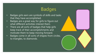 • Badges girls earn are symbols of skills and tasks
that they have accomplished.
• Badges are a great way for girls to figure out
what different activities interest them.
• There are all sorts of badges that help girls
keep track of their accomplishments and
motivate them to keep moving forward.
• Badges come in all sorts of shapes from circles,
to triangles, to diamonds.
 
