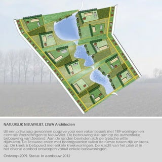 NATUURLIJK NIEUWVLIET, LSWA Architecten

Uit een prijsvraag gewonnen opgave voor een vakantiepark met 189 woningen en
centrale voorzieningen te Nieuwvliet. De bebouwing sluit aan op de authentieke
bebouwing van Zeeland. Aan de randen bevinden zich de typische witte
dijkhuizen. De Zeeuwse erven met boomgaarden vullen de ruimte tussen dijk en kreek
op. De kreek is bebouwd met enkele kreekwoningen. De kracht van het plan zit in
het diverse aanbod ontworpen vanuit enkele basiswoningen.

Ontwerp 2009. Status: In aanbouw 2012
 
