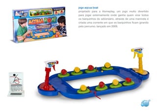 jogo aqcua boat
projetado para a Homeplay, um jogo muito divertido
para jogar externamente onde ganha quem virar todos
os barquinhos do adversário. através de uma manivela é
criada uma corrente em que os barquinhos ficam girando
pelo percurso. lançado em 2009.
 