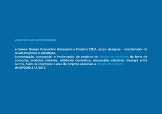 experiências profissionais

empresa: Design Connection Assessoria e Projetos LTDA. cargo: designer - coordenador de
novos negócios e estratégia.
conceituação, concepção e implantação de projetos de design de produtos de bens de
consumo, produtos médicos, utilidades doméstica, maquinário industrial, displays entre
outros. Além de coordenar a área de projetos especiais e design estratégico.
de 09/2008 à 11/2010
 