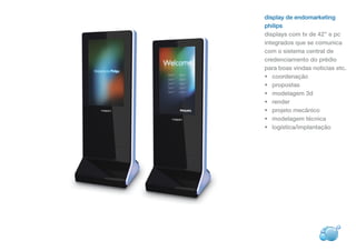 display de endomarketing
philips
displays com tv de 42’’ e pc
integrados que se comunica
com o sistema central de
credenciamento do prédio
para boas vindas noticias etc.
• coordenação
• propostas
• modelagem 3d
• render
• projeto mecânico
• modelagem técnica
• logística/implantação
 