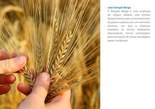 case Sangati Berga
A Sangati Berga é uma empresa
de origem italiana, que produz
equipamentos para processamento
de grãos e passou por um momento
decisivo, em que a empresa
brasileira se tornou totalmente
idependente, fomos contratados
para estruturar de forma estratégica
essas mudanças.
 