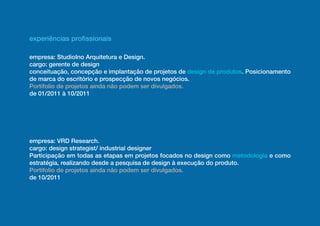 experiências profissionais

empresa: StudioIno Arquitetura e Design.
cargo: gerente de design
conceituação, concepção e implantação de projetos de design de produtos. Posicionamento
de marca do escritório e prospecção de novos negócios.
Portifolio de projetos ainda não podem ser divulgados.
de 01/2011 à 10/2011




empresa: VRD Research.
cargo: design strategist/ industrial designer
Participação em todas as etapas em projetos focados no design como metodologia e como
estratégia, realizando desde a pesquisa de design à execução do produto.
Portifolio de projetos ainda não podem ser divulgados.
de 10/2011
 